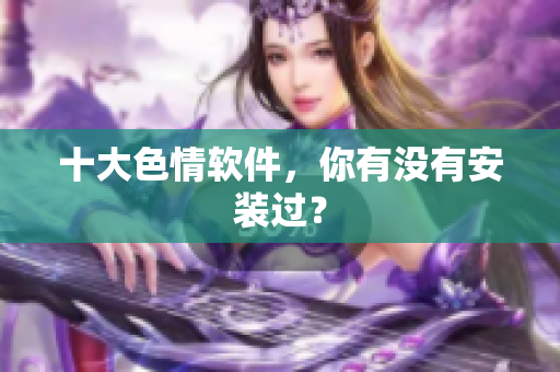 十大色情软件，你有没有安装过？