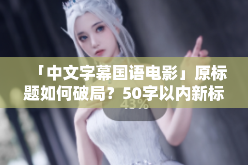「中文字幕国语电影」原标题如何破局？50字以内新标题创意请收下！