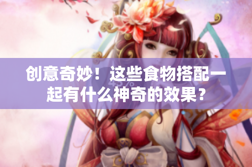 创意奇妙！这些食物搭配一起有什么神奇的效果？