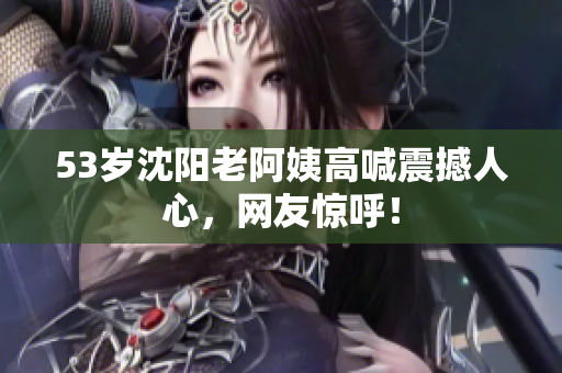 53岁沈阳老阿姨高喊震撼人心，网友惊呼！