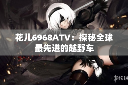 花儿6968ATV：探秘全球最先进的越野车