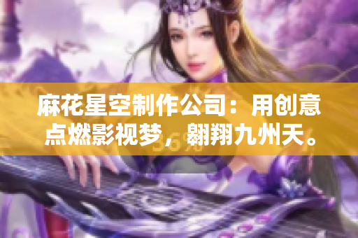 麻花星空制作公司：用创意点燃影视梦，翱翔九州天。