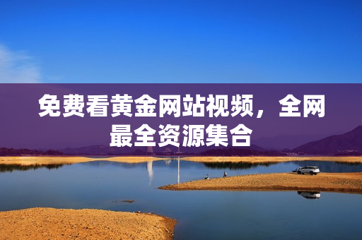 免费看黄金网站视频，全网最全资源集合