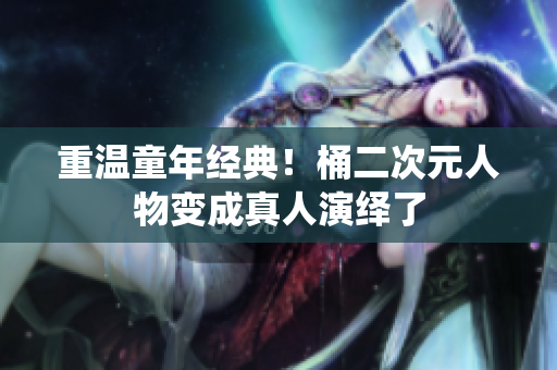 重温童年经典！桶二次元人物变成真人演绎了