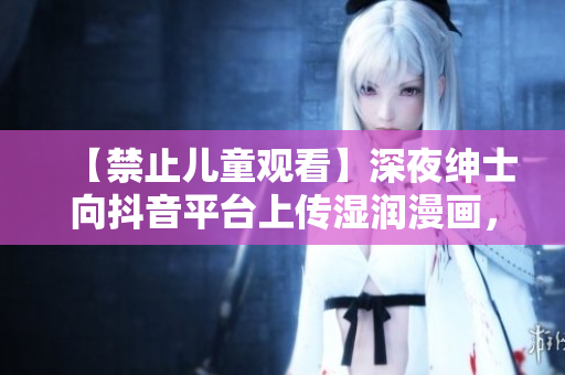 【禁止儿童观看】深夜绅士向抖音平台上传湿润漫画，引发争议