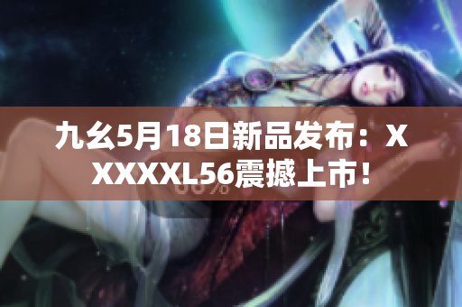 九幺5月18日新品发布：XXXXXL56震撼上市！