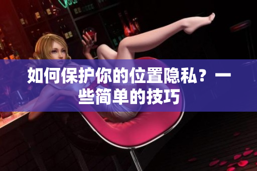 如何保护你的位置隐私？一些简单的技巧