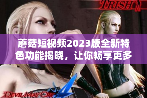 蘑菇短视频2023版全新特色功能揭晓，让你畅享更多惊喜！