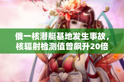 俄一核潜艇基地发生事故，核辐射检测值曾飙升20倍