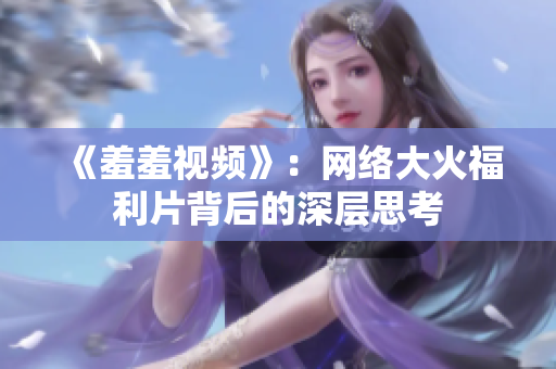 《羞羞视频》：网络大火福利片背后的深层思考