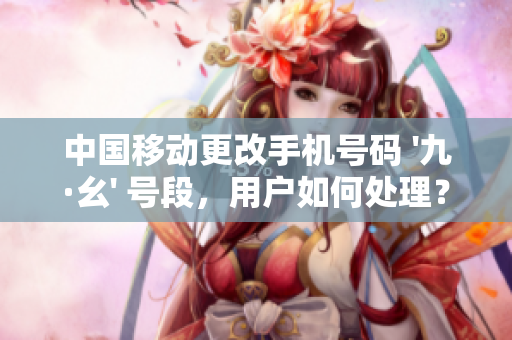 中国移动更改手机号码 '九·幺' 号段，用户如何处理？