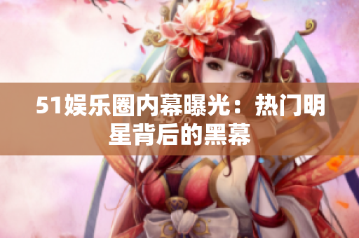 51娱乐圈内幕曝光：热门明星背后的黑幕