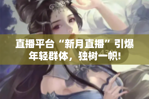 直播平台“新月直播”引爆年轻群体，独树一帜!