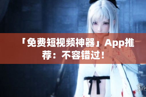 「免费短视频神器」App推荐：不容错过！