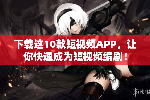 下载这10款短视频APP，让你快速成为短视频编剧！