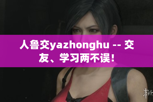 人鲁交yazhonghu -- 交友、学习两不误！