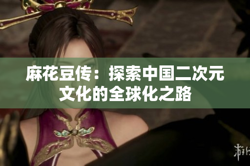 麻花豆传：探索中国二次元文化的全球化之路