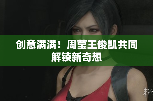 创意满满！周莹王俊凯共同解锁新奇想