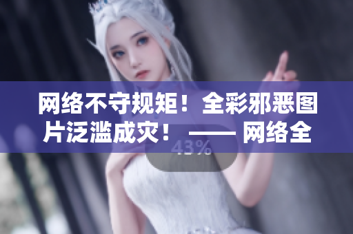 网络不守规矩！全彩邪恶图片泛滥成灾！ —— 网络全彩邪恶汹涌澎湃，究竟如何应对？