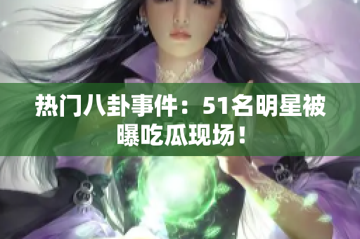 热门八卦事件：51名明星被曝吃瓜现场！