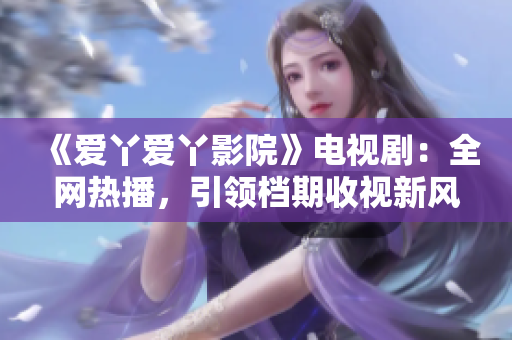 《爱丫爱丫影院》电视剧：全网热播，引领档期收视新风向！