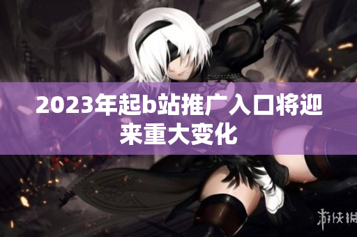 2023年起b站推广入口将迎来重大变化