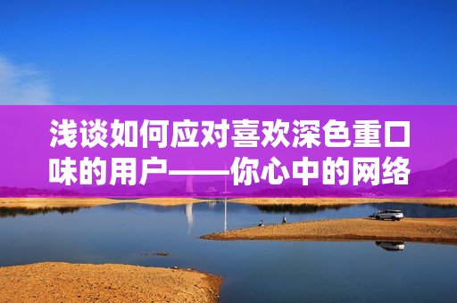 浅谈如何应对喜欢深色重口味的用户——你心中的网络编辑手册