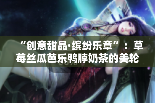 “创意甜品·缤纷乐章”：草莓丝瓜芭乐鸭脖奶茶的美轮美奂装饰元素