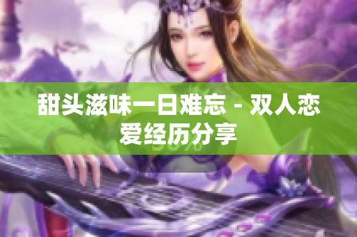 甜头滋味一日难忘 - 双人恋爱经历分享