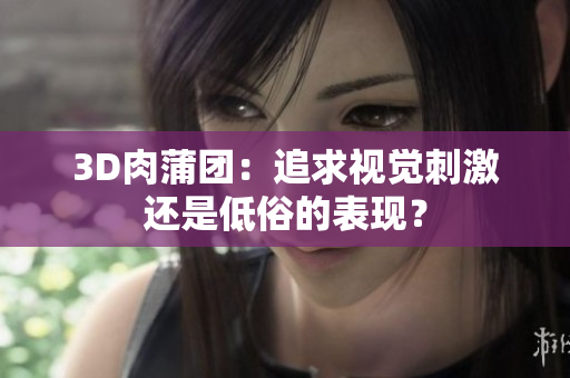 3D肉蒲团：追求视觉刺激还是低俗的表现？