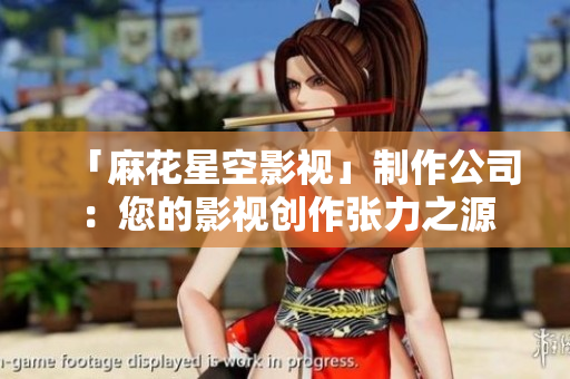「麻花星空影视」制作公司：您的影视创作张力之源