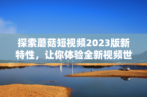探索蘑菇短视频2023版新特性，让你体验全新视频世界