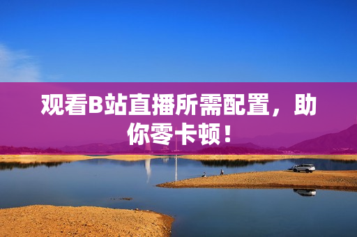 观看B站直播所需配置，助你零卡顿！
