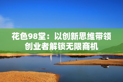 花色98堂：以创新思维带领创业者解锁无限商机