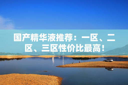 国产精华液推荐：一区、二区、三区性价比最高！