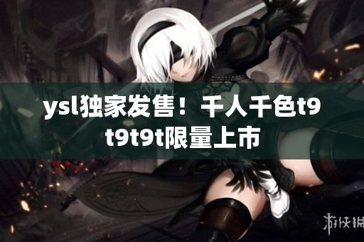 ysl独家发售！千人千色t9t9t9t限量上市