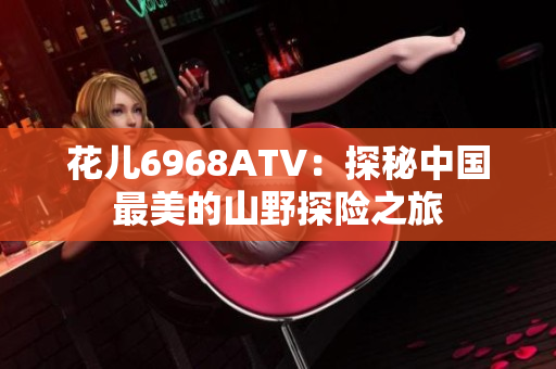 花儿6968ATV：探秘中国最美的山野探险之旅