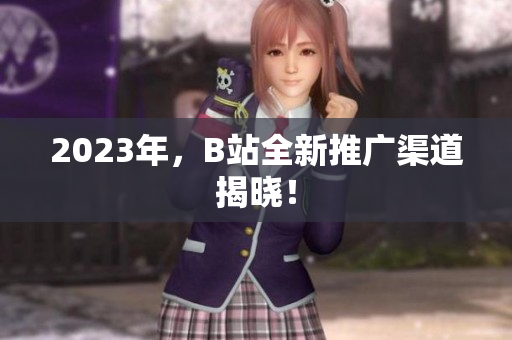 2023年，B站全新推广渠道揭晓！