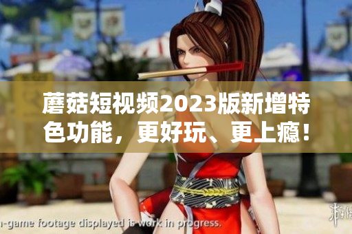 蘑菇短视频2023版新增特色功能，更好玩、更上瘾！