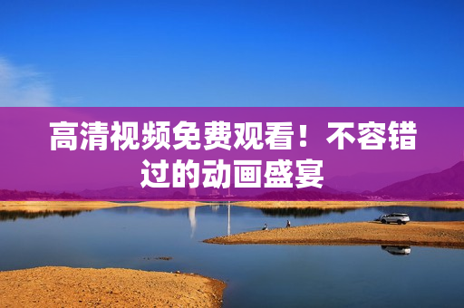 高清视频免费观看！不容错过的动画盛宴