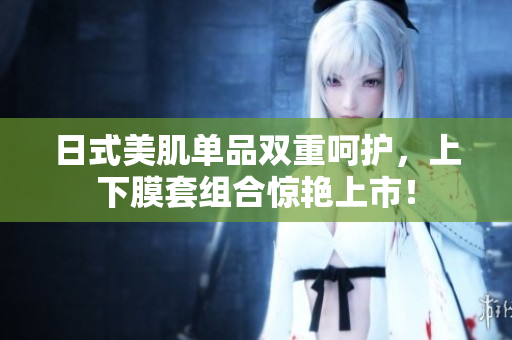 日式美肌单品双重呵护，上下膜套组合惊艳上市！