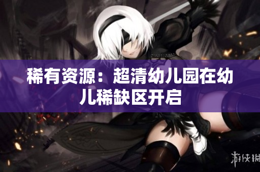 稀有资源：超清幼儿园在幼儿稀缺区开启