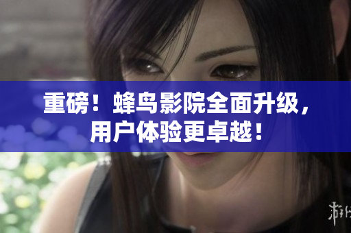 重磅！蜂鸟影院全面升级，用户体验更卓越！
