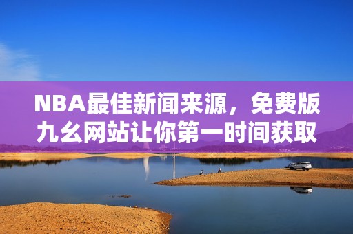 NBA最佳新闻来源，免费版九幺网站让你第一时间获取赛事动态