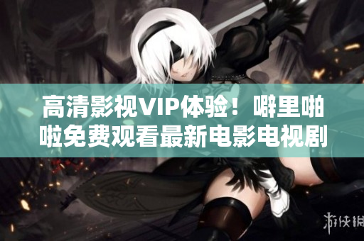 高清影视VIP体验！噼里啪啦免费观看最新电影电视剧