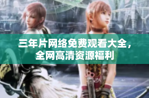 三年片网络免费观看大全，全网高清资源福利