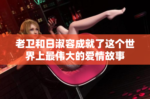 老卫和日淑容成就了这个世界上最伟大的爱情故事