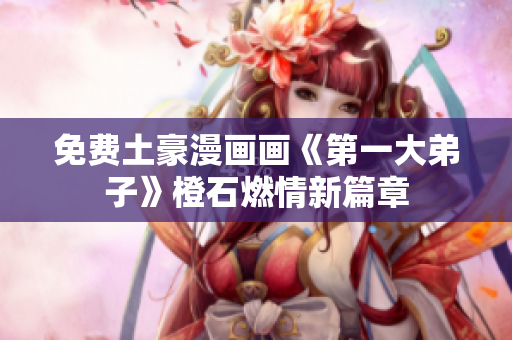 免费土豪漫画画《第一大弟子》橙石燃情新篇章
