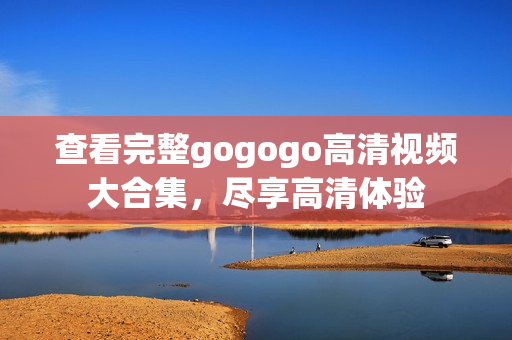 查看完整gogogo高清视频大合集，尽享高清体验