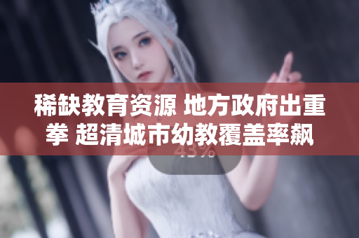 稀缺教育资源 地方政府出重拳 超清城市幼教覆盖率飙升